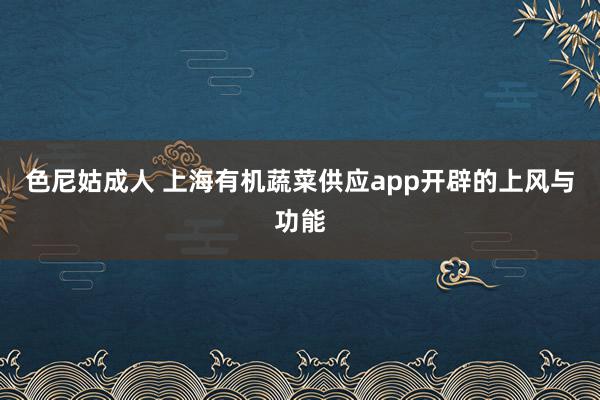 色尼姑成人 上海有机蔬菜供应app开辟的上风与功能