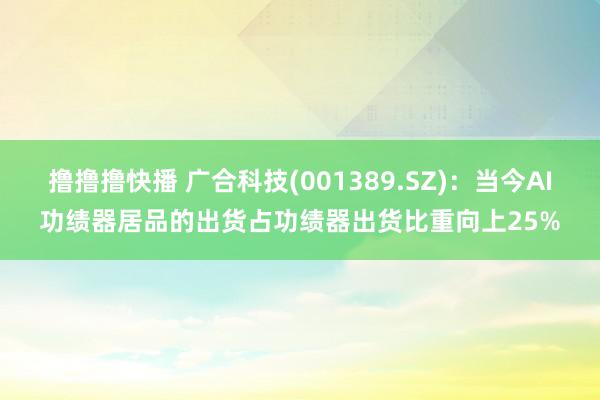 撸撸撸快播 广合科技(001389.SZ)：当今AI功绩器居品的出货占功绩器出货比重向上25%