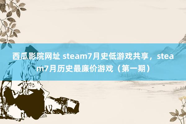 西瓜影院网址 steam7月史低游戏共享，steam7月历史最廉价游戏（第一期）