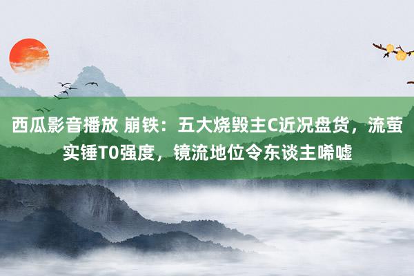 西瓜影音播放 崩铁：五大烧毁主C近况盘货，流萤实锤T0强度，镜流地位令东谈主唏嘘