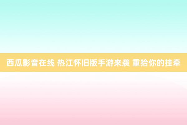 西瓜影音在线 热江怀旧版手游来袭 重拾你的挂牵