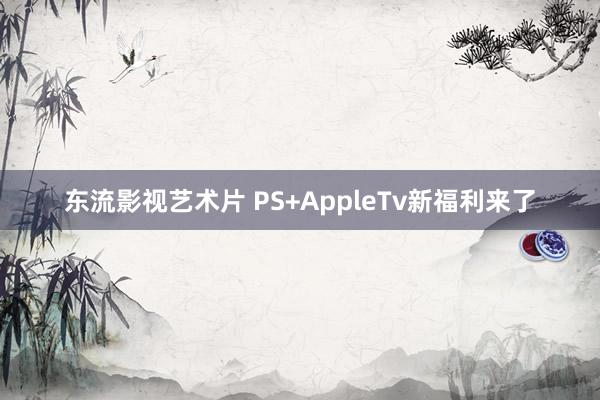东流影视艺术片 PS+AppleTv新福利来了