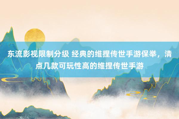 东流影视限制分级 经典的维捏传世手游保举，清点几款可玩性高的维捏传世手游