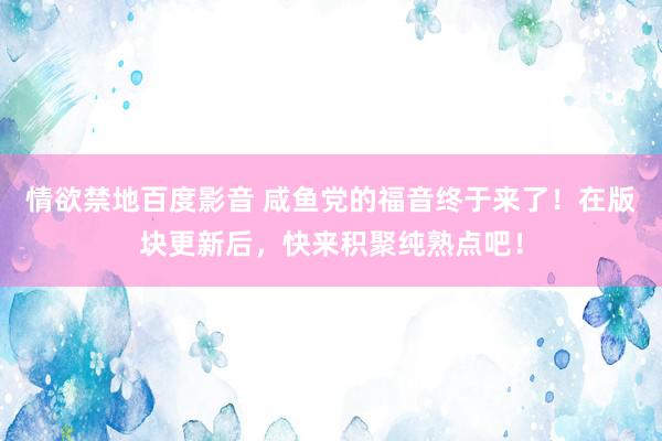 情欲禁地百度影音 咸鱼党的福音终于来了！在版块更新后，快来积聚纯熟点吧！