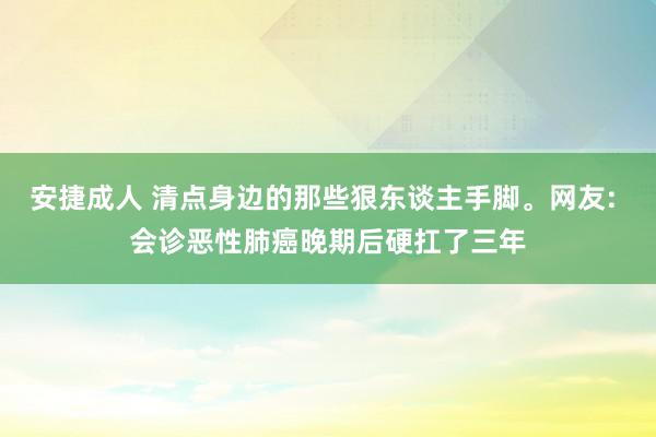安捷成人 清点身边的那些狠东谈主手脚。网友: 会诊恶性肺癌晚期后硬扛了三年