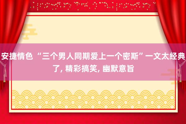 安捷情色 “三个男人同期爱上一个密斯”一文太经典了, 精彩搞笑, 幽默意旨
