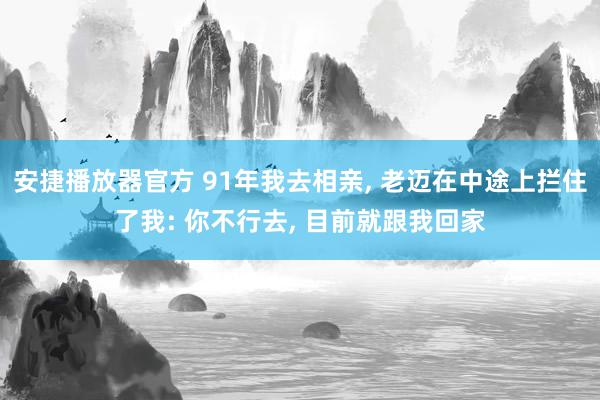 安捷播放器官方 91年我去相亲, 老迈在中途上拦住了我: 你不行去, 目前就跟我回家