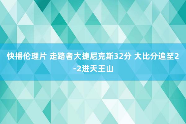 快播伦理片 走路者大捷尼克斯32分 大比分追至2-2进天王山