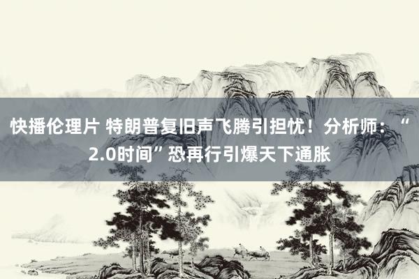 快播伦理片 特朗普复旧声飞腾引担忧！分析师：“2.0时间”恐再行引爆天下通胀