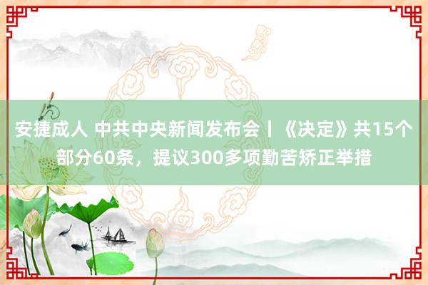 安捷成人 中共中央新闻发布会丨《决定》共15个部分60条，提议300多项勤苦矫正举措