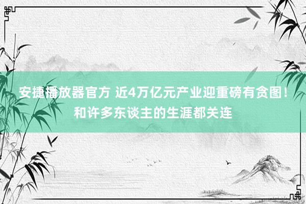 安捷播放器官方 近4万亿元产业迎重磅有贪图！和许多东谈主的生涯都关连