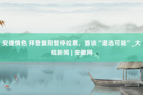 安捷情色 拜登复阳暂停拉票，首谈“退选可能”_大皖新闻 | 安徽网