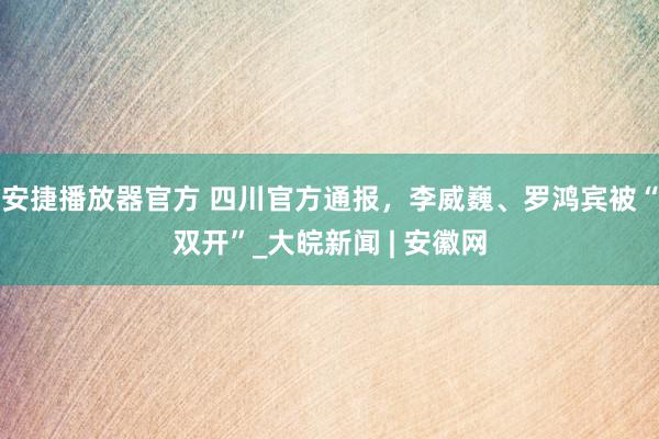 安捷播放器官方 四川官方通报，李威巍、罗鸿宾被“双开”_大皖新闻 | 安徽网