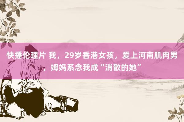 快播伦理片 我，29岁香港女孩，爱上河南肌肉男，姆妈系念我成“消散的她”