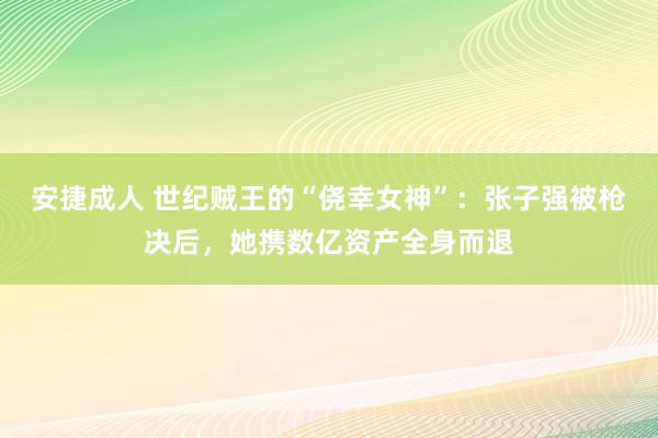 安捷成人 世纪贼王的“侥幸女神”：张子强被枪决后，她携数亿资产全身而退