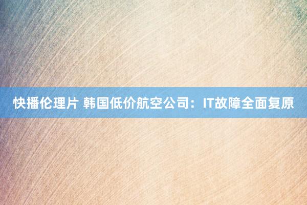 快播伦理片 韩国低价航空公司：IT故障全面复原