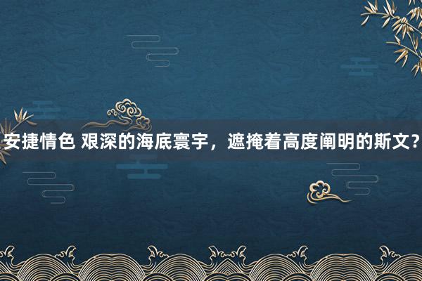 安捷情色 艰深的海底寰宇，遮掩着高度阐明的斯文？