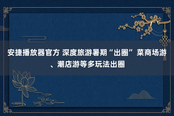 安捷播放器官方 深度旅游暑期“出圈” 菜商场游、潮店游等多玩法出圈