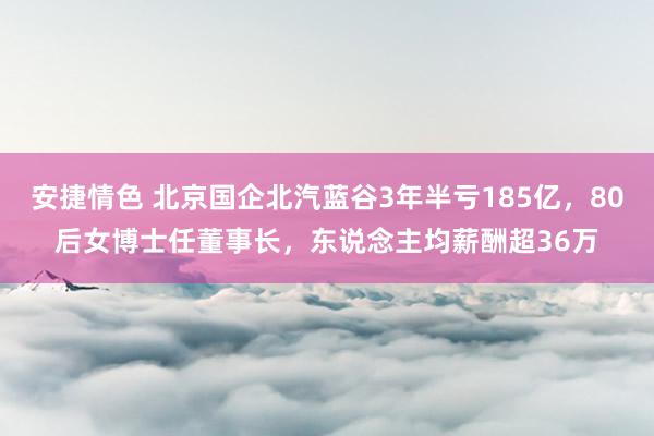 安捷情色 北京国企北汽蓝谷3年半亏185亿，80后女博士任董事长，东说念主均薪酬超36万