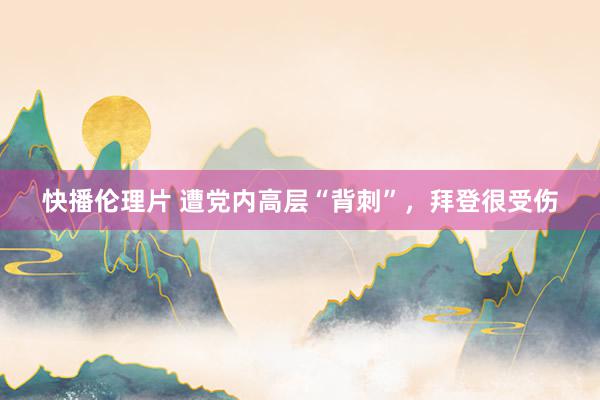 快播伦理片 遭党内高层“背刺”，拜登很受伤