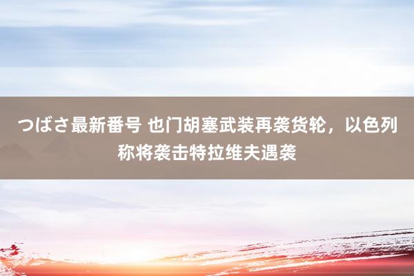 つばさ最新番号 也门胡塞武装再袭货轮，以色列称将袭击特拉维夫遇袭