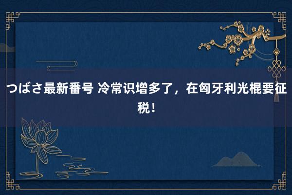 つばさ最新番号 冷常识增多了，在匈牙利光棍要征税！
