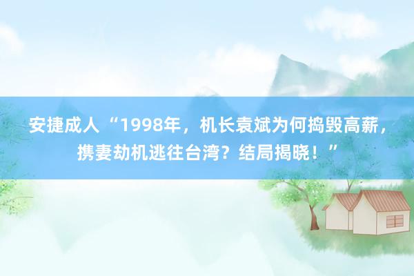 安捷成人 “1998年，机长袁斌为何捣毁高薪，携妻劫机逃往台湾？结局揭晓！”