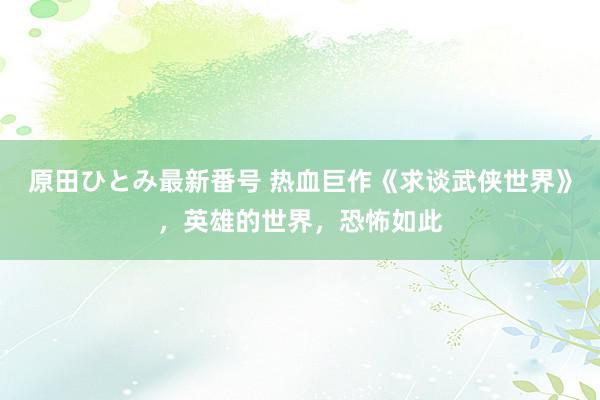 原田ひとみ最新番号 热血巨作《求谈武侠世界》，英雄的世界，恐怖如此