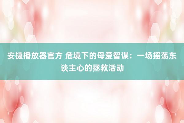 安捷播放器官方 危境下的母爱智谋：一场摇荡东谈主心的拯救活动