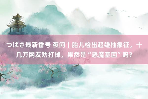 つばさ最新番号 夜问｜胎儿检出超雄抽象征，十几万网友劝打掉，果然是“恶魔基因”吗？