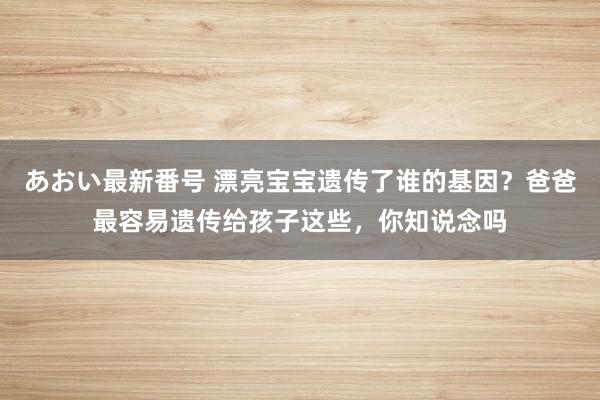 あおい最新番号 漂亮宝宝遗传了谁的基因？爸爸最容易遗传给孩子这些，你知说念吗