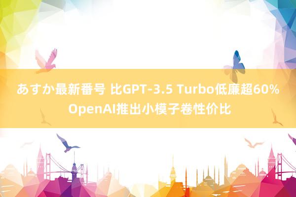 あすか最新番号 比GPT-3.5 Turbo低廉超60% OpenAI推出小模子卷性价比