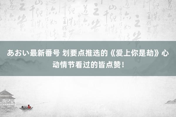 あおい最新番号 划要点推选的《爱上你是劫》心动情节看过的皆点赞！