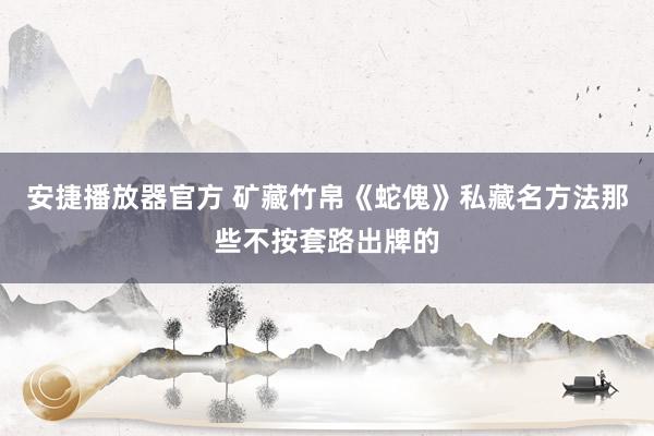 安捷播放器官方 矿藏竹帛《蛇傀》私藏名方法那些不按套路出牌的