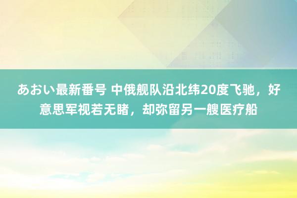 あおい最新番号 中俄舰队沿北纬20度飞驰，好意思军视若无睹，却弥留另一艘医疗船