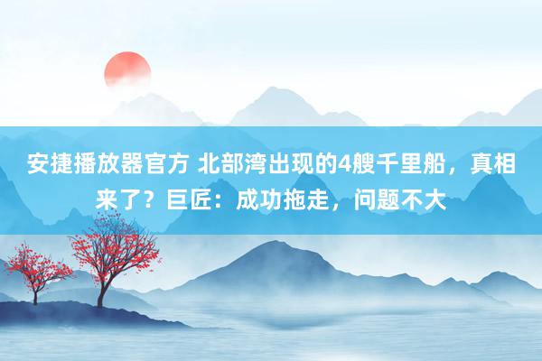 安捷播放器官方 北部湾出现的4艘千里船，真相来了？巨匠：成功拖走，问题不大