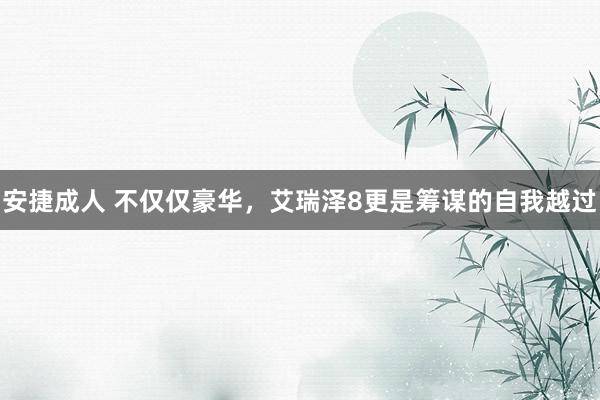 安捷成人 不仅仅豪华，艾瑞泽8更是筹谋的自我越过