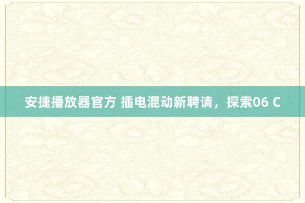 安捷播放器官方 插电混动新聘请，探索06 C