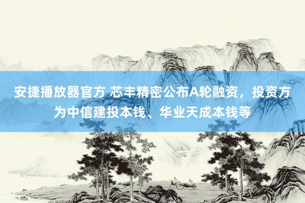安捷播放器官方 芯丰精密公布A轮融资，投资方为中信建投本钱、华业天成本钱等