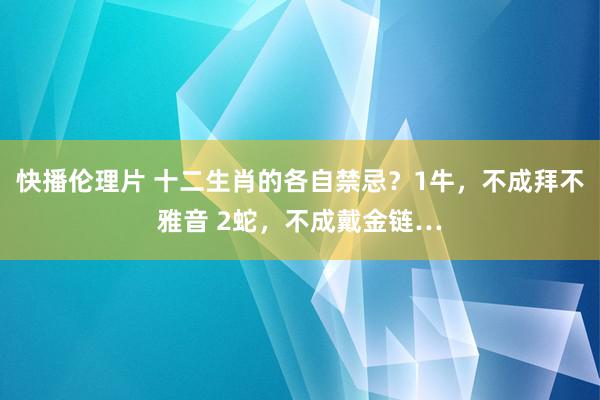快播伦理片 十二生肖的各自禁忌？1牛，不成拜不雅音 2蛇，不成戴金链…