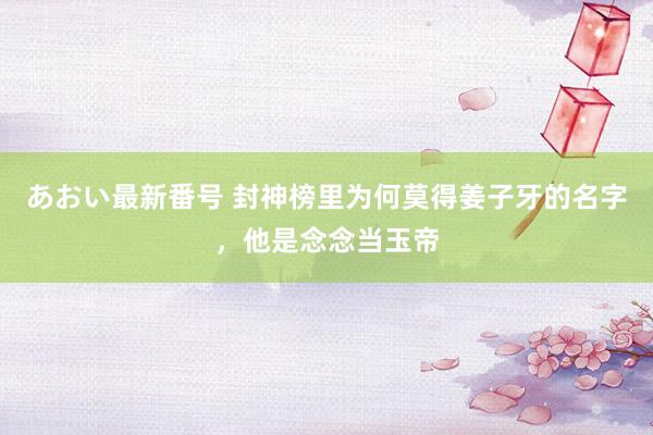 あおい最新番号 封神榜里为何莫得姜子牙的名字，他是念念当玉帝
