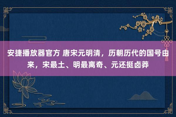 安捷播放器官方 唐宋元明清，历朝历代的国号由来，宋最土、明最离奇、元还挺卤莽