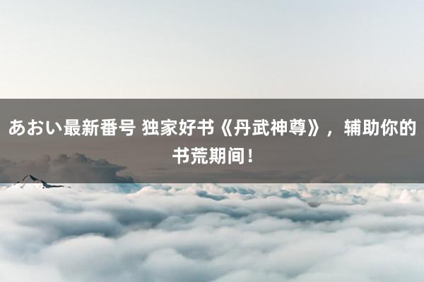 あおい最新番号 独家好书《丹武神尊》，辅助你的书荒期间！