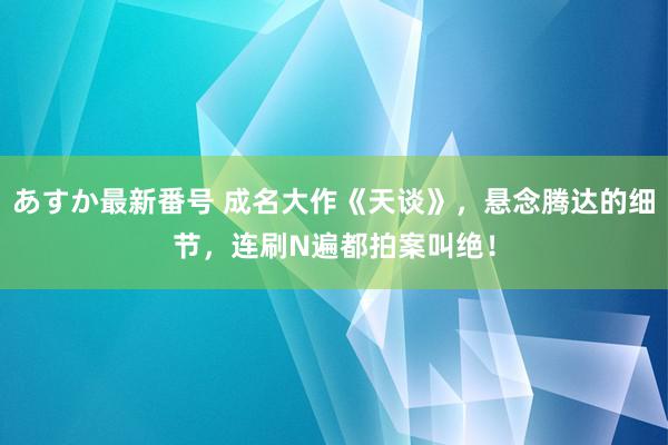 あすか最新番号 成名大作《天谈》，悬念腾达的细节，连刷N遍都拍案叫绝！
