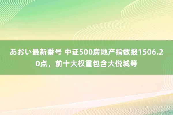 あおい最新番号 中证500房地产指数报1506.20点，前十大权重包含大悦城等