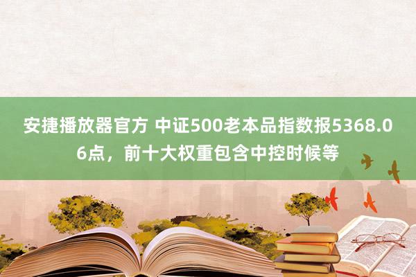 安捷播放器官方 中证500老本品指数报5368.06点，前十大权重包含中控时候等