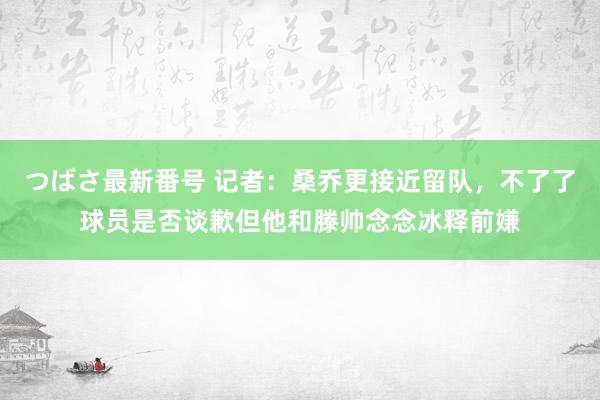 つばさ最新番号 记者：桑乔更接近留队，不了了球员是否谈歉但他和滕帅念念冰释前嫌