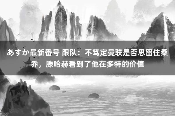 あすか最新番号 跟队：不笃定曼联是否思留住桑乔，滕哈赫看到了他在多特的价值