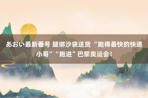 あおい最新番号 腿绑沙袋送货 “跑得最快的快递小哥”“跑进”巴黎奥运会！