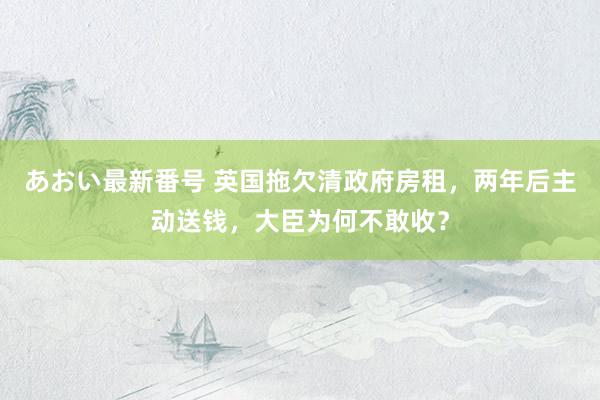 あおい最新番号 英国拖欠清政府房租，两年后主动送钱，大臣为何不敢收？